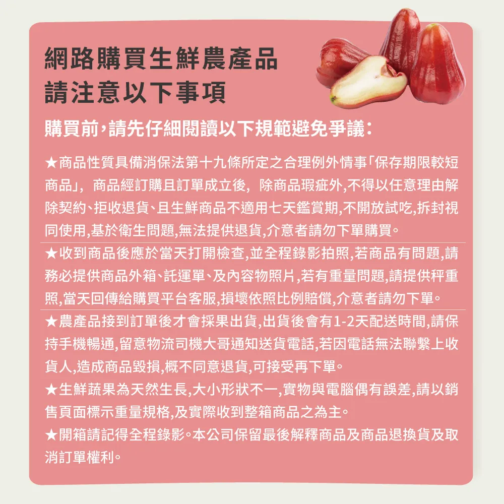網路購買生鮮農產品請注意以下事項購買前,請先仔細閱讀以下規範避免爭議:商品性質具備消保法第十九條所定之合理例外情事「保存期限較短商品,商品經訂購且訂單成立後,除商品瑕疵外,不得以任意理由解除契約、拒收退貨、且生鮮商品不適用七天鑑賞期,不開放試吃,拆封視同使用,基於衛生問題,無法提供退貨,介意者請勿下單購買。收到商品後應於當天打開檢查,並全程錄影拍照,若商品有問題,請務必提供商品外箱、託運單、及內容物照片,若有重量問題,請提供秤重照,當天回傳給購買平台客服,損壞依照比例賠償,介意者請勿下單。★農產品接到訂單後才會採果出貨,出貨後會有1-2天配送時間,請保持手機暢通,留意物流司機大哥通知送貨電話,若因電話無法聯繫上收貨人,造成商品毀損,概不同意退貨,可接受再下單。★生鮮蔬果為天然生長,大小形狀不一,實物與電腦偶有誤差,請以銷售頁面標示重量規格,及實際收到整箱商品之為主。★開箱請記得全程錄影。本公司保留最後解釋商品及商品退換貨及取消訂單權利。