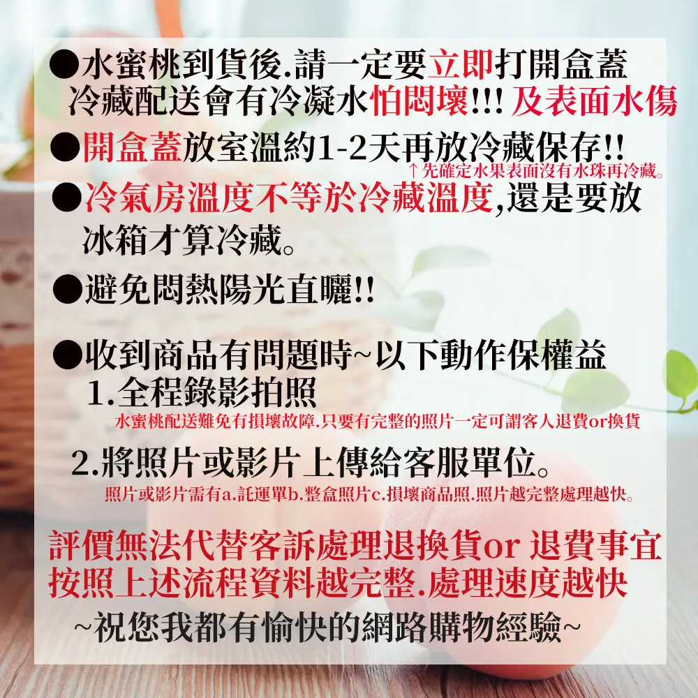 水蜜桃到貨後.請一定要立即打開盒蓋冷藏配送會有冷凝水怕悶壞!!!及表面水傷開盒蓋放室溫約1-2天再放冷藏保存!!先確定水果表面沒有水珠再冷藏。冷氣房溫度不等於冷藏溫度,還是要放冰箱才算冷藏。避免悶熱陽光直曬!!收到商品有問題時~以下動作保權益1. 全程錄影拍照水蜜桃配送難免有損壞故障.只要有完整的照片一定可謂客人退費換貨2.將照片或影片上傳給客服單位。照片或影片需有a.託運單b.整盒照片c.損壞商品照.照片越完整處理越快。評價無法代替客訴處理or 退費事宜按照上述流程資料越完整.處理速度越快~祝您我都有愉快的網路購物經驗~