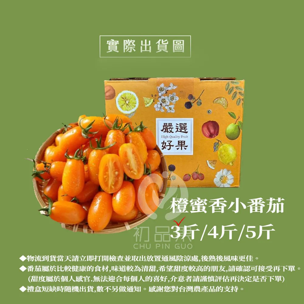 實際出貨圖 嚴選HighQuality Fruit好果橙蜜香小番茄初品3斤/4斤/5斤CHU PIN GUO▶物流到貨當天請立即打開檢查並取出放置通風陰涼處,後熟後風味更佳▶番茄屬於比較健康的食材,味道較為清甜,希望甜度較高的朋友,請確認可接受再下單(甜度屬於個人感官.無法迎合每個人的喜好,介意者請謹慎評估再決定是否下單)▶禮盒短缺時隨機出貨,數不另做通知。感謝您對台灣農產品的支持。。
