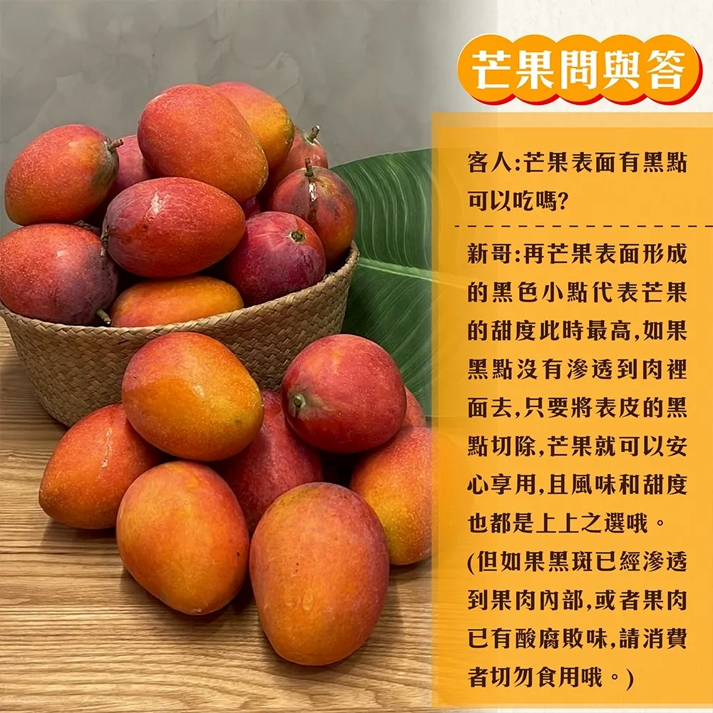 芒果問與答客人:芒果表面有黑點可以吃嗎?新哥:再芒果表面形成的黑色小點代表芒果的甜度此時最高,如果黑點沒有滲透到肉裡面去,只要將表皮的黑點切除,芒果就可以安心享用,且風味和甜度也都是上上之選哦。(但如果黑斑已經滲透到果肉,或者果肉已有酸腐敗味,請消費者切勿食用哦。)