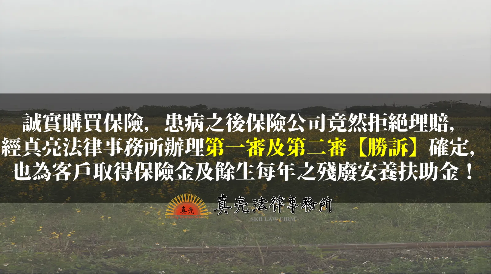 誠實購買保險，患病之後保險公司竟然拒絕理賠， 經真亮法律事務所辦理第一審及第二審【勝訴】確定，也為客戶取得保險金及餘生每年之殘廢安養扶助金！