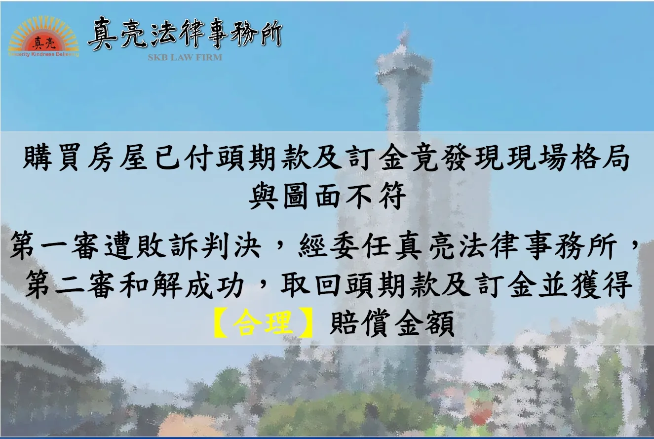 購買房屋已付頭期款及訂金竟發現現場格局與圖面不符，買方要求賠償，第一審遭敗訴判決，經委任真亮法律事務所，第二審和解成功，取回頭期款及訂金並獲得【合理】賠償金額。