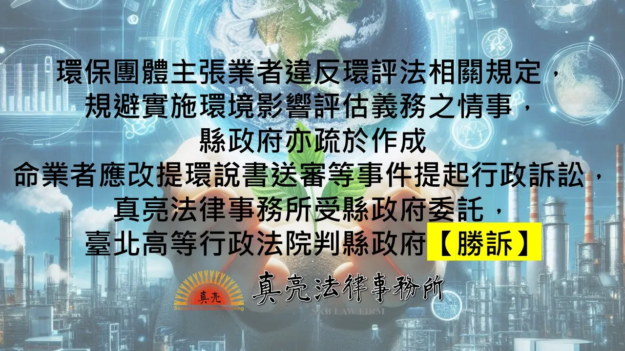 環保團體主張業者違反環評法相關規定，規避實施環境影響評估義務之情事，縣政府亦疏於作成命業者應改提環說書送審等事件提起行政訴訟，真亮法律事務所受縣政府委託，臺北高等行政法院判縣政府【勝訴】